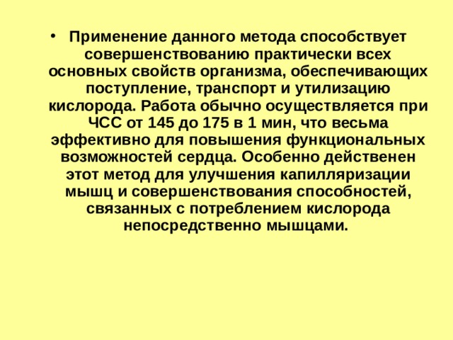 Применение данного метода способствует совершенствованию практически всех основных свойств организма, обеспечивающих поступление, транспорт и утилизацию кислорода. Работа обычно осуществляется при ЧСС от 145 до 175 в 1 мин, что весьма эффективно для повышения функциональных возможностей сердца. Особенно действенен этот метод для улучшения капилляризации мышц и совершенствования способностей, связанных с потреблением кислорода непосредственно мышцами. 