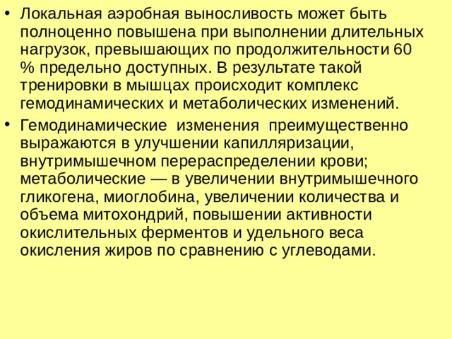 Локальная аэробная выносливость может быть полноценно повышена при выполнении длительных нагрузок, превышающих по продолжительности 60 % предельно доступных. В результате такой тренировки в мышцах происходит комплекс гемодинамических и метаболических изменений. Гемодинамические изменения преимущественно выражаются в улучшении капилляризации, внутримышечном перераспределении крови; метаболические — в увеличении внутримышечного гликогена, миоглобина, увеличении количества и объема митохондрий, повышении активности окислительных ферментов и удельного веса окисления жиров по сравнению с углеводами. 