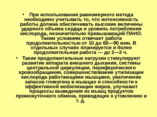 При использовании равномерного метода необходимо учитывать то, что интенсивность работы должна обеспечивать высокие величины ударного объема сердца и уровень потребления кислорода, незначительно превышающий ПАНО. Таким условиям отвечает работа продолжительностью от 10 до 60—90 мин. В отдельных случаях планируется и более продолжительная работа — до 2—3 ч. Такие продолжительные нагрузки стимулируют развитие аппарата внешнего дыхания, системы центральной циркуляции, периферического кровообращения, совершенствование утилизации кислорода работающими мышцами, увеличение запасов гликогена в мышцах и способности к эффективной мобилизации жиров, улучшают процессы выведения из мышц продуктов промежуточного обмена, приводящих к утомлению и т. д. 