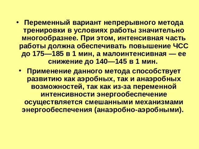 Переменный вариант непрерывного метода тренировки в условиях работы значительно многообразнее. При этом, интенсивная часть работы должна обеспечивать повышение ЧСС до 175—185 в 1 мин, а малоинтенсивная — ее снижение до 140—145 в 1 мин. Применение данного метода способствует развитию как аэробных, так и анаэробных возможностей, так как из-за переменной интенсивности энергообеспечение осуществляется смешанными механизмами энергообеспечения (анаэробно-аэробными). 