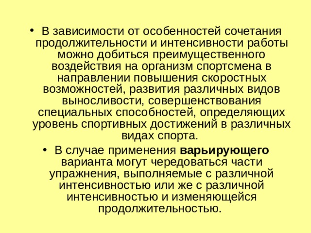 В зависимости от особенностей сочетания продолжительности и интенсивности работы можно добиться преимущественного воздействия на организм спортсмена в направлении повышения скоростных возможностей, развития различных видов выносливости, совершенствования специальных способностей, определяющих уровень спортивных достижений в различных видах спорта. В случае применения варьирующего варианта могут чередоваться части упражнения, выполняемые с различной интенсивностью или же с различной интенсивностью и изменяющейся продолжительностью. 