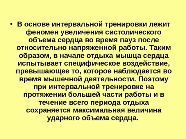 В основе интервальной тренировки лежит феномен увеличения систолического объема сердца во время пауз после относительно напряженной работы. Таким образом, в начале отдыха мышца сердца испытывает специфическое воздействие, превышающее то, которое наблюдается во время мышечной деятельности. Поэтому при интервальной тренировке на протяжении большей части работы и в течение всего периода отдыха сохраняется максимальная величина ударного объема сердца. 