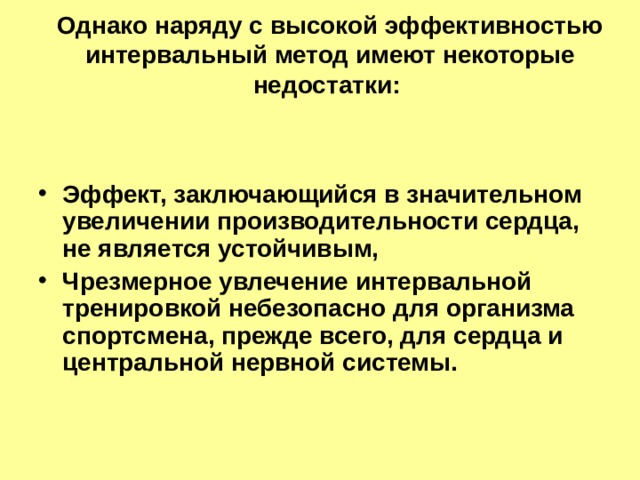 Однако наряду с высокой эффективностью интервальный метод имеют некоторые недостатки:   Эффект, заключающийся в значительном увеличении производительности сердца, не является устойчивым, Чрезмерное увлечение интервальной тренировкой небезопасно для организма спортсмена, прежде всего, для сердца и центральной нервной системы. 
