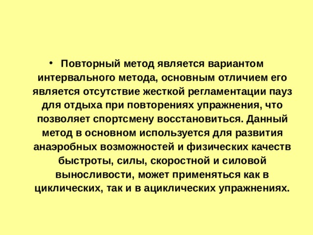 Повторный метод является вариантом интервального метода, основным отличием его является отсутствие жесткой регламентации пауз для отдыха при повторениях упражнения, что позволяет спортсмену восстановиться. Данный метод в основном используется для развития анаэробных возможностей и физических качеств быстроты, силы, скоростной и силовой выносливости, может применяться как в циклических, так и в ациклических упражнениях. 
