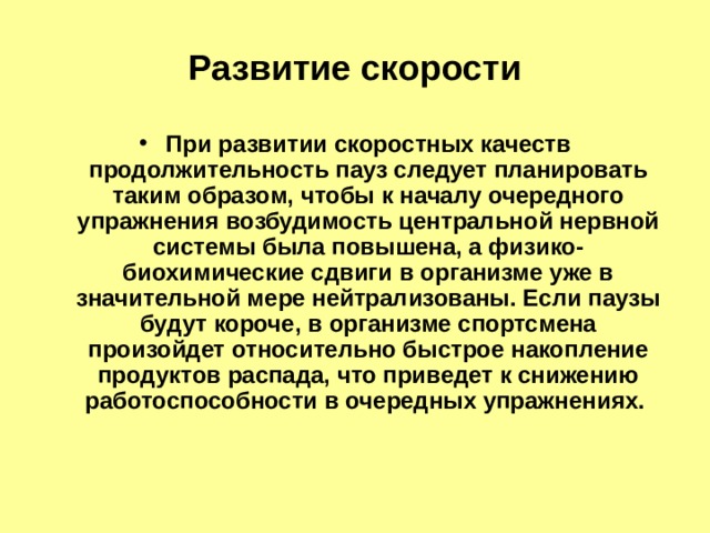 Развитие скорости При развитии скоростных качеств продолжительность пауз следует планировать таким образом, чтобы к началу очередного упражнения возбудимость центральной нервной системы была повы­шена, а физико-биохимические сдвиги в организме уже в значительной мере нейтрализованы. Если паузы будут короче, в организме спортсмена произойдет относительно быстрое накопление продуктов распада, что приведет к снижению работоспособности в очередных упражнениях. 