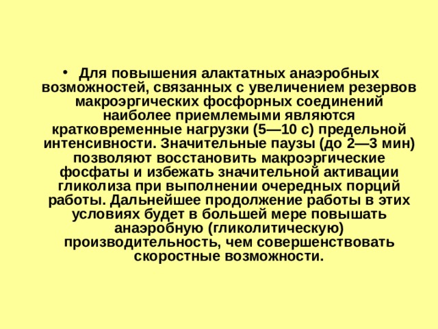 Для повышения алактатных анаэробных возможностей, связанных с увеличением резервов макроэргических фосфорных соединений наиболее приемлемыми являются кратковременные нагрузки (5—10 с) предельной интенсивности. Значительные паузы (до 2—3 мин) позволяют восстановить макроэргические фосфаты и избежать значительной активации гликолиза при выполнении очередных порций работы. Дальнейшее продолжение работы в этих условиях будет в большей мере повышать анаэробную (гликолитическую) производительность, чем совершенствовать скоростные возможности. 