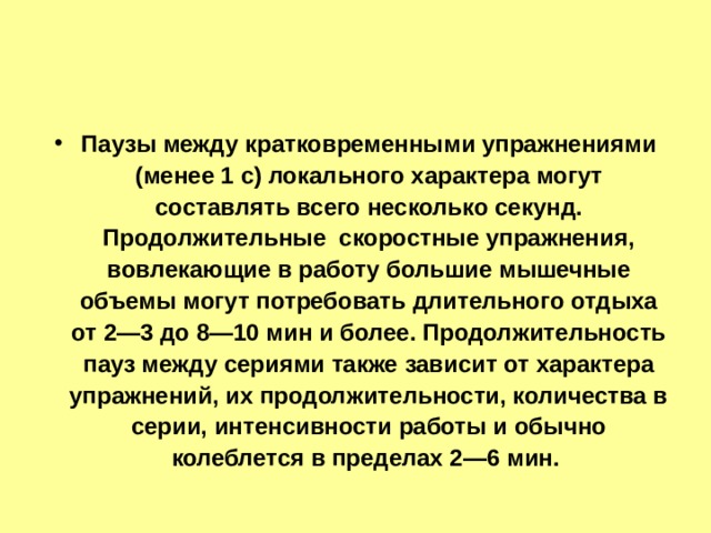 Паузы между кратковременными упражнениями (менее 1 с) локального характера могут составлять всего несколько секунд. Продолжительные скоростные упражнения, вовлекающие в работу большие мышечные объемы могут потребовать длительного отдыха от 2—3 до 8—10 мин и более. Продолжительность пауз между сериями также зависит от характера упражнений, их продолжительности, количества в серии, интенсивности работы и обычно колеблется в пределах 2—6 мин. 