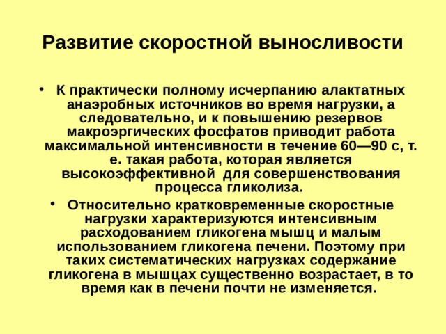 Развитие скоростной выносливости К практически полному исчерпанию алактатных анаэробных источников во время нагрузки, а следовательно, и к повышению резервов макроэргических фосфатов приводит работа максимальной интенсивности в течение 60—90 с, т. е. такая работа, которая является высокоэффективной для совершенствования процесса гликолиза. Относительно кратковременные скоростные нагрузки характеризуются интенсивным расходованием гликогена мышц и малым использованием гликогена печени. Поэтому при таких систематических нагрузках содержание гликогена в мышцах существенно возрастает, в то время как в печени почти не изменяется. 