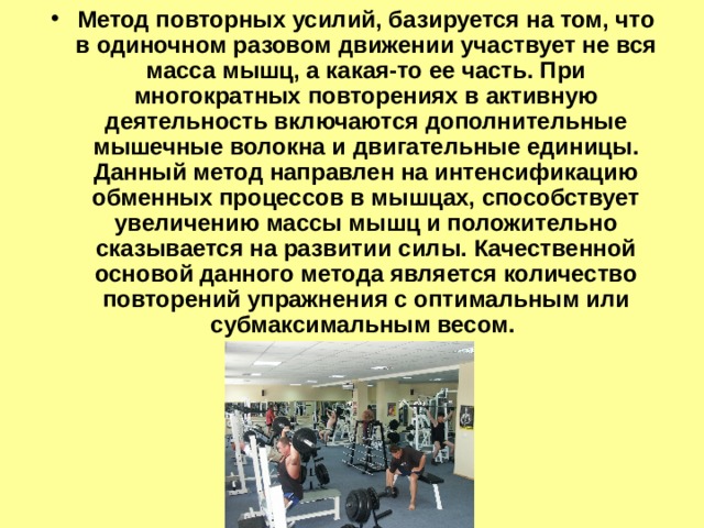 Метод повторных усилий, базируется на том, что в одиночном разовом движении участвует не вся масса мышц, а какая-то ее часть. При многократных повторениях в активную деятельность включаются дополнительные мышечные волокна и двигательные единицы. Данный метод направлен на интенсификацию обменных процессов в мышцах, способствует увеличению массы мышц и положительно сказывается на развитии силы. Качественной основой данного метода является количество повторений упражнения с оптимальным или субмаксимальным весом. 
