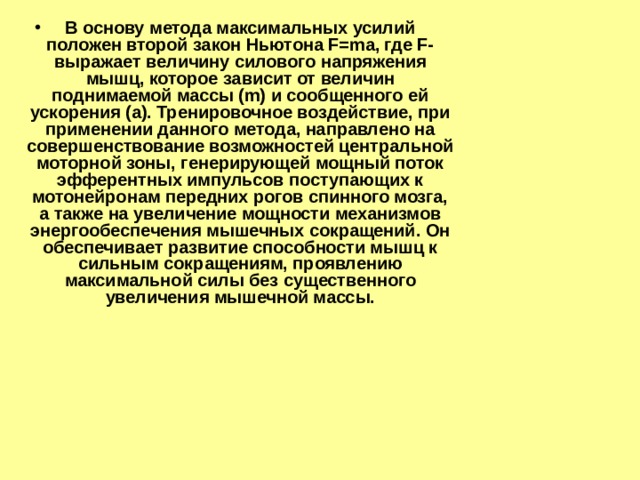 В основу метода максимальных усилий положен второй закон Ньютона F=ma, где F- выражает величину силового напряжения мышц, которое зависит от величин поднимаемой массы (m) и сообщенного ей ускорения (a). Тренировочное воздействие, при применении данного метода, направлено на совершенствование возможностей центральной моторной зоны, генерирующей мощный поток эфферентных импульсов поступающих к мотонейронам передних рогов спинного мозга, а также на увеличение мощности механизмов энергообеспечения мышечных сокращений. Он обеспечивает развитие способности мышц к сильным сокращениям, проявлению максимальной силы без существенного увеличения мышечной массы. 