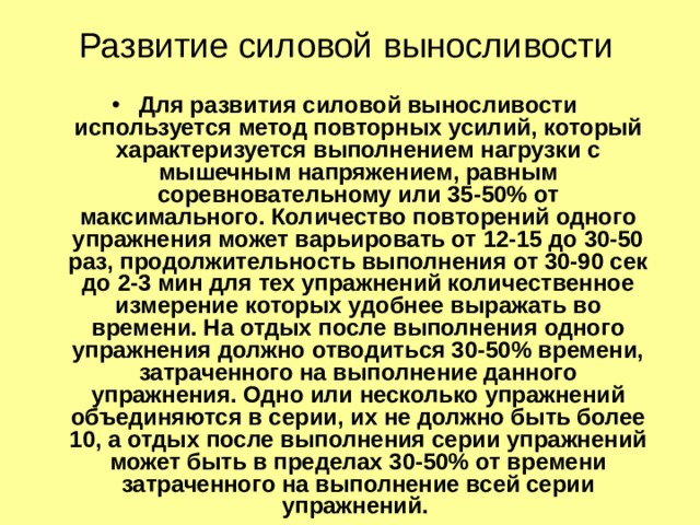 Развитие силовой выносливости Для развития силовой выносливости используется метод повторных усилий, который характеризуется выполнением нагрузки с мышечным напряжением, равным соревновательному или 35-50% от максимального. Количество повторений одного упражнения может варьировать от 12-15 до 30-50 раз, продолжительность выполнения от 30-90 сек до 2-3 мин для тех упражнений количественное измерение которых удобнее выражать во времени. На отдых после выполнения одного упражнения должно отводиться 30-50% времени, затраченного на выполнение данного упражнения. Одно или несколько упражнений объединяются в серии, их не должно быть более 10, а отдых после выполнения серии упражнений может быть в пределах 30-50% от времени затраченного на выполнение всей серии упражнений. 