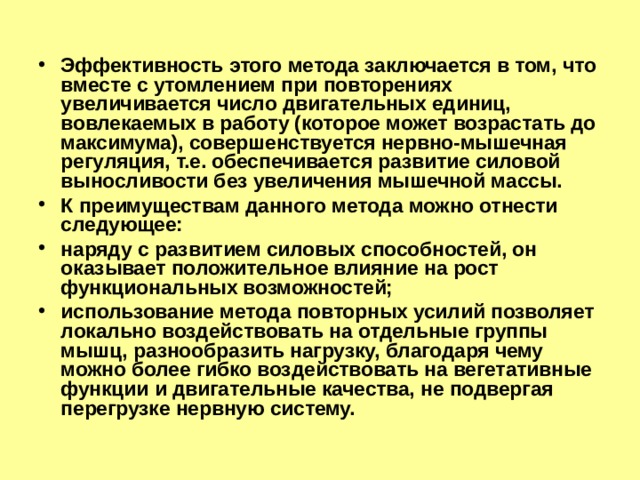 Эффективность этого метода заключается в том, что вместе с утомлением при повторениях увеличивается число двигательных единиц, вовлекаемых в работу (которое может возрастать до максимума), совершенствуется нервно-мышечная регуляция, т.е. обеспечивается развитие силовой выносливости без увеличения мышечной массы. К преимуществам данного метода можно отнести следующее: наряду с развитием силовых способностей, он оказывает положительное влияние на рост функциональных возможностей; использование метода повторных усилий позволяет локально воздействовать на отдельные группы мышц, разнообразить нагрузку, благодаря чему можно более гибко воздействовать на вегетативные функции и двигательные качества, не подвергая перегрузке нервную систему. 