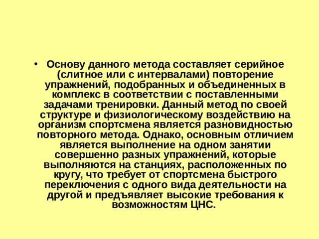 Основу данного метода составляет серийное (слитное или с интервалами) повторение упражнений, подобранных и объединенных в комплекс в соответствии с поставленными задачами тренировки. Данный метод по своей структуре и физиологическому воздействию на организм спортсмена является разновидностью повторного метода. Однако, основным отличием является выполнение на одном занятии совершенно разных упражнений, которые выполняются на станциях, расположенных по кругу, что требует от спортсмена быстрого переключения с одного вида деятельности на другой и предъявляет высокие требования к возможностям ЦНС. 