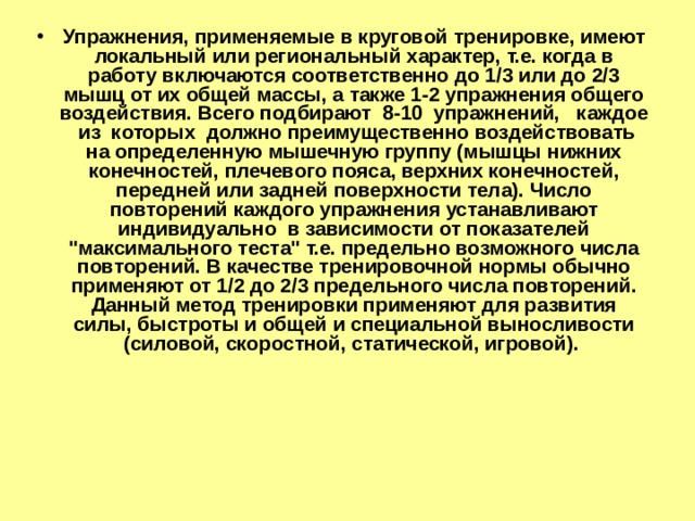 Упражнения, применяемые в круговой тренировке, имеют локальный или региональный характер, т.е. когда в работу включаются соответственно до 1/3 или до 2/3 мышц от их общей массы, а также 1-2 упражнения общего воздействия. Всего подбирают 8-10 упражнений, каждое из которых должно преимущественно воздействовать на определенную мышечную группу (мышцы нижних конечностей, плечевого пояса, верхних конечностей, передней или задней поверхности тела). Число повторений каждого упражнения устанавливают индивидуально в зависимости от показателей 