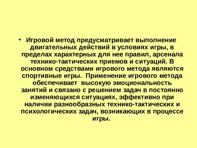 Игровой метод предусматривает выполнение двигательных действий в условиях игры, в пределах характерных для нее правил, арсенала технико-тактических приемов и ситуаций. В основном средствами игрового метода являются спортивные игры. Применение игрового метода обеспечивает высокую эмоциональность занятий и связано с решением задач в постоянно изменяющихся ситуациях, эффективно при наличии разнообразных технико-тактических и психологических задач, возникающих в процессе игры. 