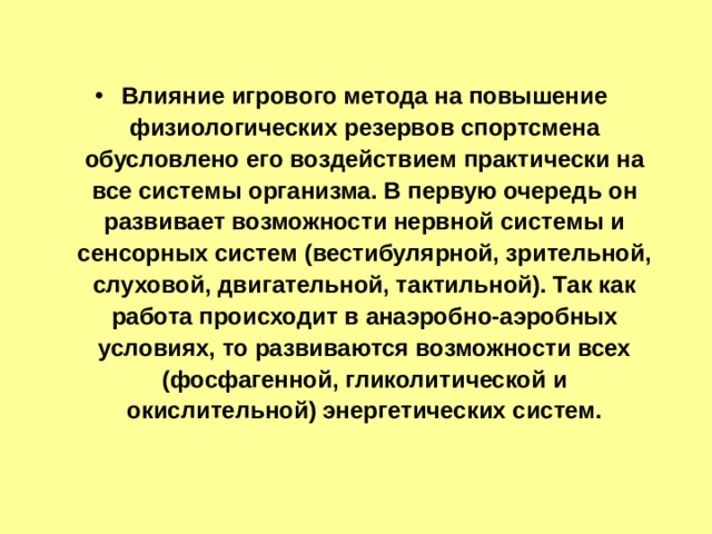 Влияние игрового метода на повышение физиологических резервов спортсмена обусловлено его воздействием практически на все системы организма. В первую очередь он развивает возможности нервной системы и сенсорных систем (вестибулярной, зрительной, слуховой, двигательной, тактильной). Так как работа происходит в анаэробно-аэробных условиях, то развиваются возможности всех (фосфагенной, гликолитической и окислительной) энергетических систем. 