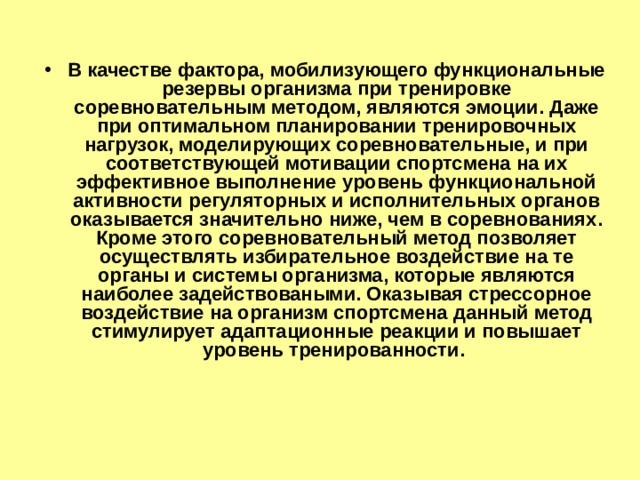В качестве фактора, мобилизующего функциональные резервы организма при тренировке соревновательным методом, являются эмоции. Даже при оптимальном планировании тренировочных нагрузок, моделирующих соревновательные, и при соответствующей мотивации спортсмена на их эффективное выполнение уровень функциональной активности регуляторных и исполнительных органов оказывается значительно ниже, чем в соревнованиях. Кроме этого соревновательный метод позволяет осуществлять избирательное воздействие на те органы и системы организма, которые являются наиболее задействоваными. Оказывая стрессорное воздействие на организм спортсмена данный метод стимулирует адаптационные реакции и повышает уровень тренированности. 