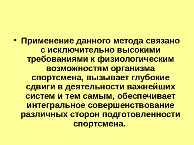 Применение данного метода связано с исключительно высокими требованиями к физиологическим возможностям организма спортсмена, вызывает глубокие сдвиги в деятельности важнейших систем и тем самым, обеспечивает интегральное совершенствование различных сторон подготовленности спортсмена. 