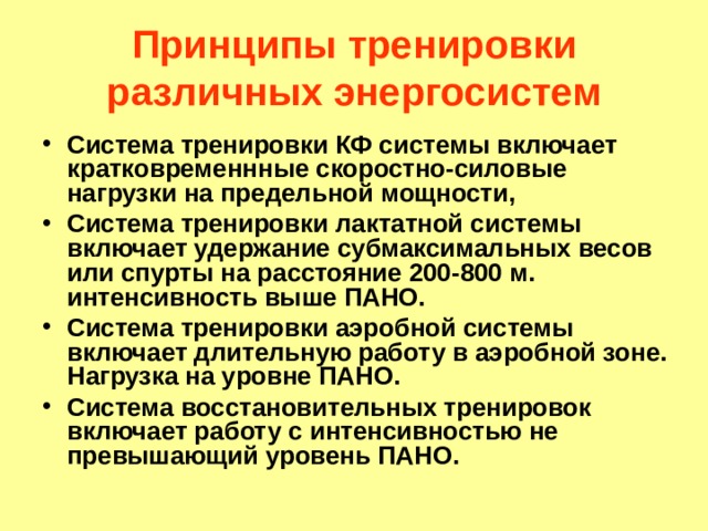 Принципы тренировки различных энергосистем Система тренировки КФ системы включает кратковременнные скоростно-силовые нагрузки на предельной мощности, Система тренировки лактатной системы включает удержание субмаксимальных весов или спурты на расстояние 200-800 м. интенсивность выше ПАНО. Система тренировки аэробной системы включает длительную работу в аэробной зоне. Нагрузка на уровне ПАНО. Система восстановительных тренировок включает работу с интенсивностью не превышающий уровень ПАНО. 