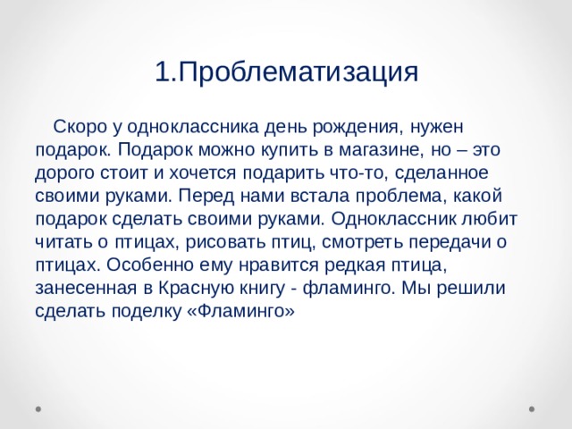1.Проблематизация  Скоро у одноклассника день рождения, нужен подарок. Подарок можно купить в магазине, но – это дорого стоит и хочется подарить что-то, сделанное своими руками. Перед нами встала проблема, какой подарок сделать своими руками. Одноклассник любит читать о птицах, рисовать птиц, смотреть передачи о птицах. Особенно ему нравится редкая птица, занесенная в Красную книгу - фламинго. Мы решили сделать поделку «Фламинго» 