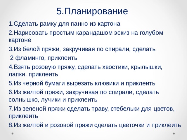 5.Планирование 1.Сделать рамку для панно из картона 2.Нарисовать простым карандашом эскиз на голубом картоне 3.Из белой пряжи, закручивая по спирали, сделать  2 фламинго, приклеить 4.Взять розовую пряжу, сделать хвостики, крылышки, лапки, приклеить 5.Из черной бумаги вырезать клювики и приклеить 6.Из желтой пряжи, закручивая по спирали, сделать солнышко, лучики и приклеить 7.Из зеленой пряжи сделать траву, стебельки для цветов, приклеить 8.Из желтой и розовой пряжи сделать цветочки и приклеить 