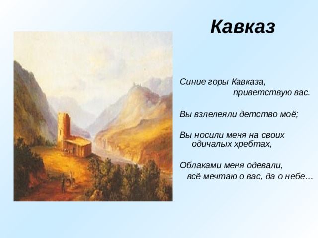  Кавказ Синие горы Кавказа,  приветствую вас.  Вы взлелеяли детство моё;  Вы носили меня на своих одичалых хребтах,  Облаками меня одевали,  всё мечтаю о вас, да о небе… 