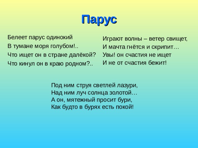 Под ним струя светлей лазури, Над ним луч солнца золотой… А он, мятежный просит бури, Как будто в бурях есть покой! Парус Белеет парус одинокий В тумане моря голубом!.. Что ищет он в стране далёкой? Что кинул он в краю родном?.. Играют волны – ветер свищет, И мачта гнётся и скрипит… Увы! он счастия не ищет И не от счастия бежит! 
