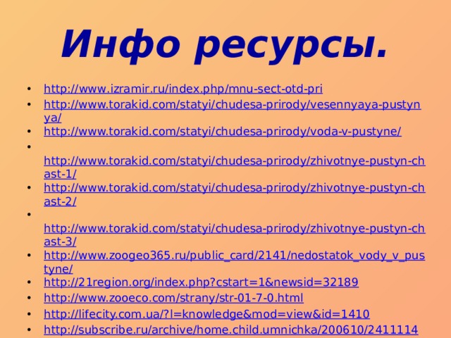 Инфо ресурсы. http :// www . izramir . ru / index . php / mnu - sect - otd - pri http://www.torakid.com/statyi/chudesa-prirody/vesennyaya-pustynya/ http://www.torakid.com/statyi/chudesa-prirody/voda-v-pustyne/   http://www.torakid.com/statyi/chudesa-prirody/zhivotnye-pustyn-chast-1/ http://www.torakid.com/statyi/chudesa-prirody/zhivotnye-pustyn-chast-2/   http://www.torakid.com/statyi/chudesa-prirody/zhivotnye-pustyn-chast-3/ http://www.zoogeo365.ru/public_card/2141/nedostatok_vody_v_pustyne/ http://21region.org/index.php?cstart=1&newsid=32189 http://www.zooeco.com/strany/str-01-7-0.html http://lifecity.com.ua/?l=knowledge&mod=view&id=1410 http://subscribe.ru/archive/home.child.umnichka/200610/24111140.html   