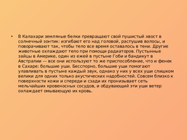 В Калахари земляные белки превращают свой пушистый хвост в солнечный зонтик: изгибают его над головой, распушив волосы, и поворачивают так, чтобы тело все время оставалось в тени. Другие животные охлаждают тело при помощи радиаторов. Пустынные зайцы в Америке, один из ежей в пустыне Гоби и бандикут в Австралии — все они используют то же приспособление, что и фенек в Сахаре: большие уши. Бесспорно, большие уши помогают улавливать в пустыне каждый звук, однако у них у всех уши слишком велики для одних только акустических надобностей. Совсем близко к поверхности кожи и спереди и сзади их пронизывает сеть мельчайших кровеносных сосудов, и обдувающий эти уши ветер охлаждает омывающую их кровь. 
