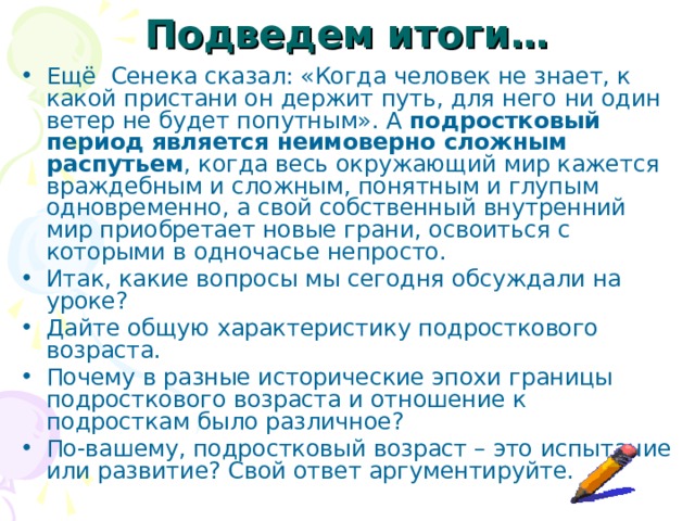 Подведем итоги… Ещё Сенека сказал: «Когда человек не знает, к какой пристани он держит путь, для него ни один ветер не будет попутным». А подростковый период является неимоверно сложным распутьем , когда весь окружающий мир кажется враждебным и сложным, понятным и глупым одновременно, а свой собственный внутренний мир приобретает новые грани, освоиться с которыми в одночасье непросто. Итак, какие вопросы мы сегодня обсуждали на уроке? Дайте общую характеристику подросткового возраста. Почему в разные исторические эпохи границы подросткового возраста и отношение к подросткам было различное? По-вашему, подростковый возраст – это испытание или развитие? Свой ответ аргументируйте. 