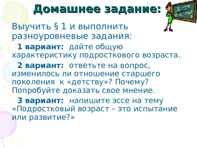 Домашнее задание:  Выучить § 1 и выполнить разноуровневые задания:  1 вариант: дайте общую характеристику подросткового возраста.  2 вариант: ответьте на вопрос, изменилось ли отношение старшего поколения к «детству»? Почему? Попробуйте доказать свое мнение.  3 вариант: напишите эссе на тему «Подростковый возраст – это испытание или развитие?» 