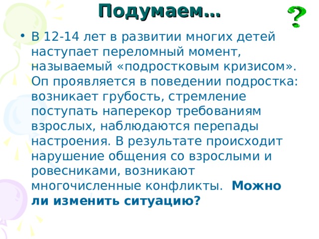 Подумаем… В 12-14 лет в развитии многих детей наступает переломный момент, называемый «подростковым кризисом». Оп проявляется в поведении подростка: возникает грубость, стремление поступать наперекор требованиям взрослых, наблюдаются перепады настроения. В результате происходит нарушение общения со взрослыми и ровесниками, возникают многочисленные конфликты. Можно ли изменить ситуацию? 