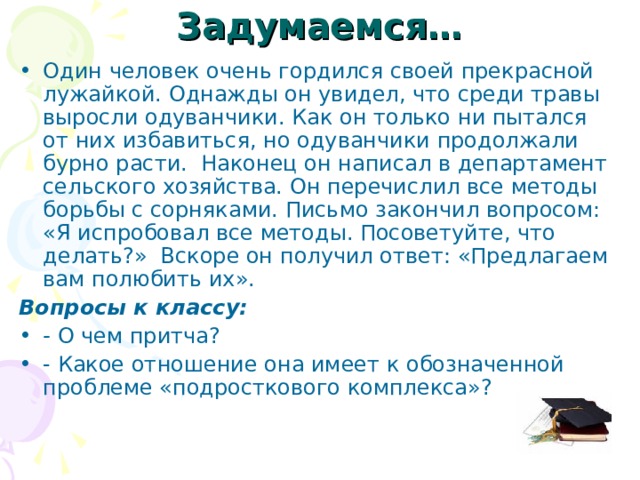 Задумаемся… Один человек очень гордился своей прекрасной лужайкой. Однажды он увидел, что среди травы выросли одуванчики. Как он только ни пытался от них избавиться, но одуванчики продолжали бурно расти. Наконец он написал в департамент сельского хозяйства. Он перечислил все методы борьбы с сорняками. Письмо закончил вопросом: «Я испробовал все методы. Посоветуйте, что делать?» Вскоре он получил ответ: «Предлагаем вам полюбить их». Вопросы к классу: - О чем притча? - Какое отношение она имеет к обозначенной проблеме «подросткового комплекса»? 