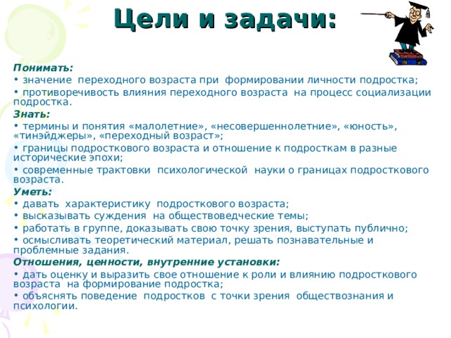 Цели и задачи: Понимать:  значение переходного возраста при формировании личности подростка;  противоречивость влияния переходного возраста на процесс социализации подростка. Знать:  термины и понятия «малолетние», «несовершеннолетние», «юность», «тинэйджеры», «переходный возраст»;  границы подросткового возраста и отношение к подросткам в разные исторические эпохи;  современные трактовки психологической науки о границах подросткового возраста. Уметь:  давать характеристику подросткового возраста;  высказывать суждения на обществоведческие темы;  работать в группе, доказывать свою точку зрения, выступать публично;  осмысливать теоретический материал, решать познавательные и проблемные задания. Отношения, ценности, внутренние установки:  дать оценку и выразить свое отношение к роли и влиянию подросткового возраста на формирование подростка;  объяснять поведение подростков с точки зрения обществознания и психологии. 