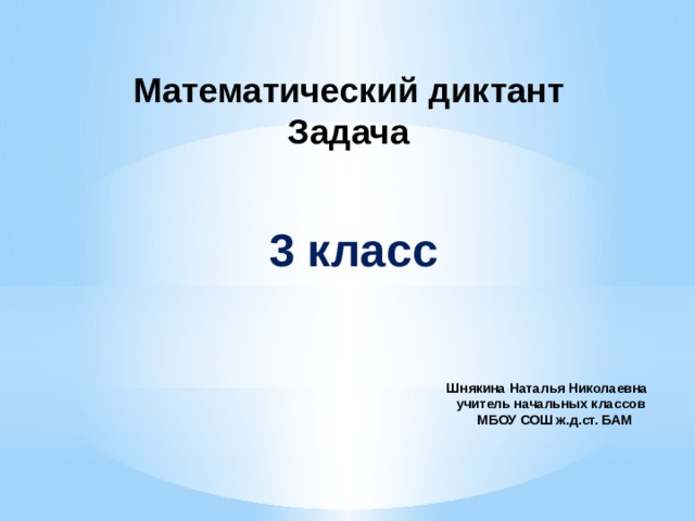 Математический диктант  Задача   3 класс Шнякина Наталья Николаевна  учитель начальных классов  МБОУ СОШ ж.д.ст. БАМ     