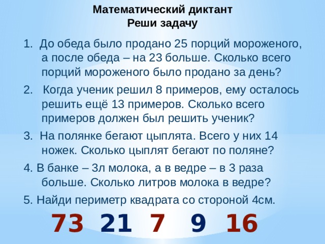 Математический диктант  Реши задачу 1. До обеда было продано 25 порций мороженого, а после обеда – на 23 больше. Сколько всего порций мороженого было продано за день? 2. Когда ученик решил 8 примеров, ему осталось решить ещё 13 примеров. Сколько всего примеров должен был решить ученик? 3. На полянке бегают цыплята. Всего у них 14 ножек. Сколько цыплят бегают по поляне? 4. В банке – 3л молока, а в ведре – в 3 раза больше. Сколько литров молока в ведре? 5. Найди периметр квадрата со стороной 4см.  73 21 7 9 16 