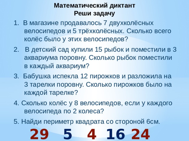 Математический диктант  Реши задачу 1. В магазине продавалось 7 двухколёсных велосипедов и 5 трёхколёсных. Сколько всего колёс было у этих велосипедов? 2. В детский сад купили 15 рыбок и поместили в 3 аквариума поровну. Сколько рыбок поместили в каждый аквариум? 3. Бабушка испекла 12 пирожков и разложила на 3 тарелки поровну. Сколько пирожков было на каждой тарелке? 4. Сколько колёс у 8 велосипедов, если у каждого велосипеда по 2 колеса? 5. Найди периметр квадрата со стороной 6см.  29 5 4 16 24 