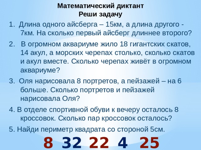 Математический диктант  Реши задачу 1. Длина одного айсберга – 15км, а длина другого - 7км. На сколько первый айсберг длиннее второго? 2. В огромном аквариуме жило 18 гигантских скатов, 14 акул, а морских черепах столько, сколько скатов и акул вместе. Сколько черепах живёт в огромном аквариуме? 3. Оля нарисовала 8 портретов, а пейзажей – на 6 больше. Сколько портретов и пейзажей нарисовала Оля? 4. В отделе спортивной обуви к вечеру осталось 8 кроссовок. Сколько пар кроссовок осталось? 5. Найди периметр квадрата со стороной 5см.  8 32 22 4 25 