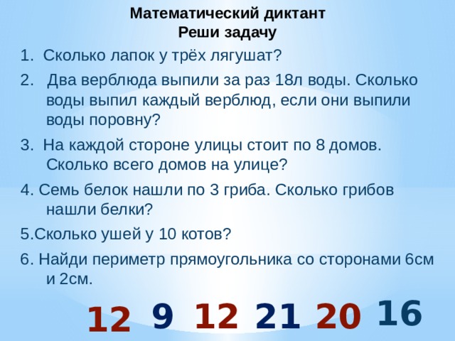 Математический диктант  Реши задачу 1. Сколько лапок у трёх лягушат? 2. Два верблюда выпили за раз 18л воды. Сколько воды выпил каждый верблюд, если они выпили воды поровну? 3. На каждой стороне улицы стоит по 8 домов. Сколько всего домов на улице? 4. Семь белок нашли по 3 гриба. Сколько грибов нашли белки? 5.Сколько ушей у 10 котов? 6. Найди периметр прямоугольника со сторонами 6см и 2см.  16 9 12 21 20 12 