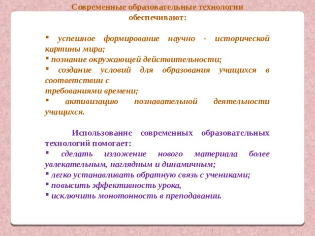 Современные образовательные технологии обеспечивают:  успешное формирование научно - исторической картины мира;  познание окружающей действительности;  создание условий для образования учащихся в соответствии с требованиями времени;  активизацию познавательной деятельности учащихся.  Использование современных образовательных технологий помогает:  сделать изложение нового материала более увлекательным, наглядным и динамичным;  легко устанавливать обратную связь с учениками;   повысить эффективность урока,  исключить монотонность в преподавании. 