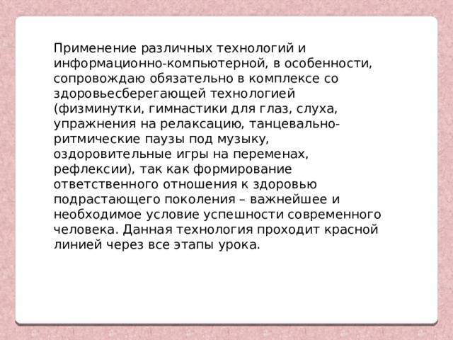 Применение различных технологий и информационно-компьютерной, в особенности, сопровождаю обязательно в комплексе со здоровьесберегающей технологией (физминутки, гимнастики для глаз, слуха, упражнения на релаксацию, танцевально-ритмические паузы под музыку, оздоровительные игры на переменах, рефлексии), так как формирование ответственного отношения к здоровью подрастающего поколения – важнейшее и необходимое условие успешности современного человека. Данная технология проходит красной линией через все этапы урока.   