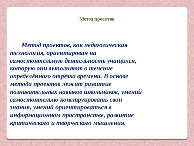 Метод проектов Метод проектов, как педагогическая технология, ориентирован на самостоятельную деятельность учащихся, которую они выполняют в течение определённого отрезка времени. В основе метода проектов лежит развитие познавательных навыков школьников, умений самостоятельно конструировать свои знания, умений ориентироваться в информационном пространстве, развитие критического и творческого мышления. 