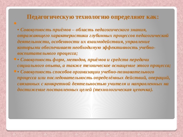 Педагогическую технологию определяют как:  • Совокупность приёмов – область педагогического знания, отражающего характеристики глубинных процессов педагогической деятельности, особенности их взаимодействия, управление которыми обеспечивает необходимую эффективность учебно-воспитательного процесса; • Совокупность форм, методов, приёмов и средств передачи социального опыта, а также техническое оснащение этого процесса; • Совокупность способов организации учебно-познавательного процесса или последовательность определённых действий, операций, связанных с конкретной деятельностью учителя и направленных на достижение поставленных целей (технологическая цепочка). 