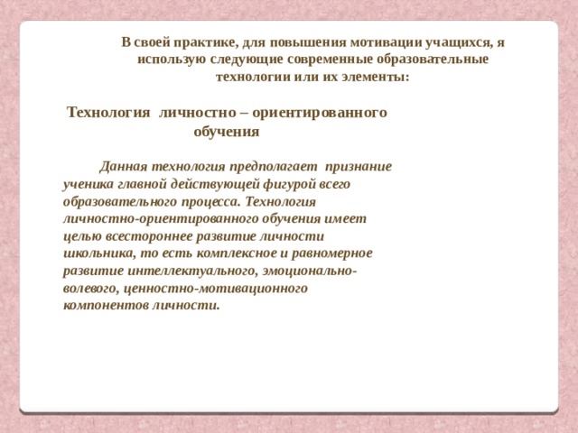 В своей практике, для повышения мотивации учащихся, я использую следующие современные образовательные технологии или их элементы: Технология  личностно – ориентированного обучения   Данная технология предполагает признание ученика главной действующей фигурой всего образовательного процесса. Технология личностно-ориентированного обучения имеет целью всестороннее развитие личности школьника, то есть комплексное и равномерное развитие интеллектуального, эмоционально-волевого, ценностно-мотивационного компонентов личности.  