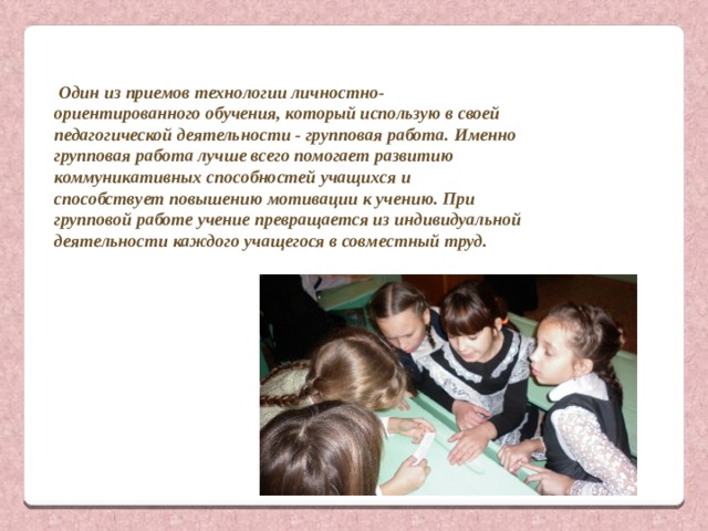  Один из приемов технологии личностно-ориентированного обучения, который использую в своей педагогической деятельности - групповая работа. Именно групповая работа лучше всего помогает развитию коммуникативных способностей учащихся и способствует повышению мотивации к учению. При групповой работе учение превращается из индивидуальной деятельности каждого учащегося в совместный труд. 