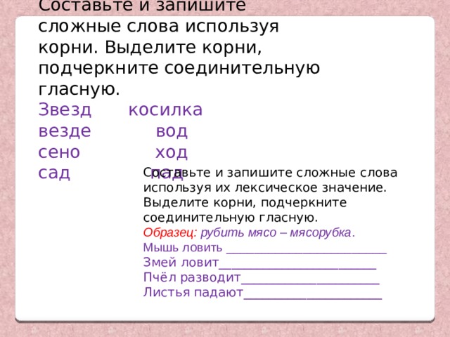 Составьте и запишите сложные слова используя корни. Выделите корни, подчеркните соединительную гласную. Звезд  косилка везде  вод сено  ход сад   пад Составьте и запишите сложные слова используя их лексическое значение. Выделите корни, подчеркните соединительную гласную. Образец: рубить мясо – мясорубка . Мышь ловить _______________________ Змей ловит_________________________ Пчёл разводит______________________ Листья падают______________________ 