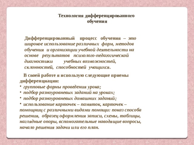Технология дифференцированного обучения Дифференцированный процесс обучения – это широкое использование различных форм, методов обучения и организации учебной деятельности на основе результатов психолого-педагогической диагностики учебных возможностей, склонностей, способностей учащихся. В своей работе я использую следующие приемы дифференциации: групповые формы проведения урока; подбор разноуровневых заданий на уроках; подбор разноуровневых домашних заданий; использование карточек – памяток, карточек – помощниц с различными видами помощи: показ способа решения, образец оформления записи, схемы, таблицы, наглядные опоры, вспомогательные наводящие вопросы, начало решения задачи или его план. 