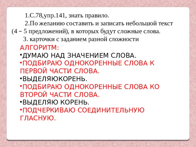  1.С.78,упр.141, знать правило.  2.По желанию составить и записать небольшой текст (4 – 5 предложений), в которых будут сложные слова.  3. карточки с заданием разной сложности АЛГОРИТМ : ДУМАЮ НАД ЗНАЧЕНИЕМ СЛОВА . ПОДБИРАЮ ОДНОКОРЕННЫЕ СЛОВА К ПЕРВОЙ ЧАСТИ СЛОВА . ВЫДЕЛЯЮКОРЕНЬ . ПОДБИРАЮ ОДНОКОРЕННЫЕ СЛОВА КО ВТОРОЙ ЧАСТИ СЛОВА . ВЫДЕЛЯЮ КОРЕНЬ . ПОДЧЕРКИВАЮ СОЕДИНИТЕЛЬНУЮ ГЛАСНУЮ . 