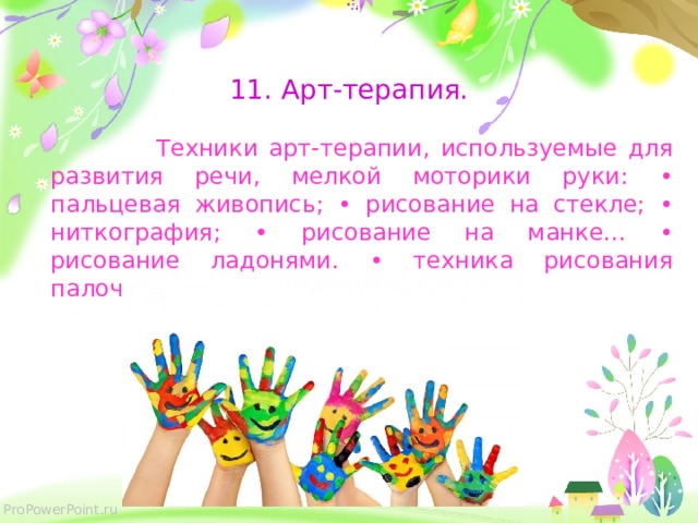   11. Арт-терапия.  Техники арт-терапии, используемые для развития речи, мелкой моторики руки: • пальцевая живопись; • рисование на стекле; • ниткография; • рисование на манке... • рисование ладонями. • техника рисования палочками, фасолью и т. п. ;  
