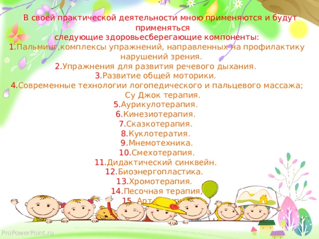   В своей практической деятельности мною применяются и будут применяться  следующие здоровьесберегающие компоненты: 1. Пальминг,комплексы упражнений, направленных на профилактику нарушений зрения. 2. Упражнения для развития речевого дыхания. 3. Развитие общей моторики. 4. Современные технологии логопедического и пальцевого массажа; Су Джок терапия. 5. Аурикулотерапия. 6. Кинезиотерапия. 7. Сказкотерапия. 8. Куклотератия. 9. Мнемотехника. 10. Смехотерапия. 11. Дидактический синквейн. 12. Биоэнергопластика. 13. Хромотерапия. 14. Песочная терапия, 15. Арт-терапия.   